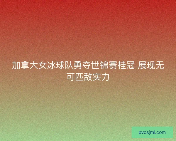 加拿大女冰球队勇夺世锦赛桂冠 展现无可匹敌实力