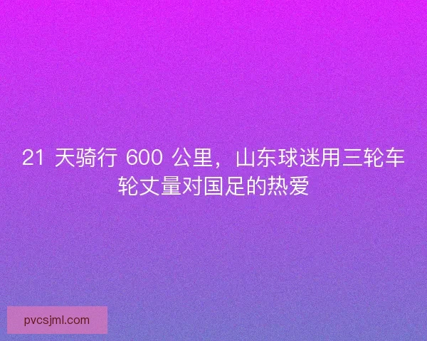 21 天骑行 600 公里，山东球迷用三轮车轮丈量对国足的热爱