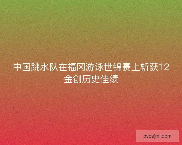 中国跳水队在福冈游泳世锦赛上斩获12金创历史佳绩