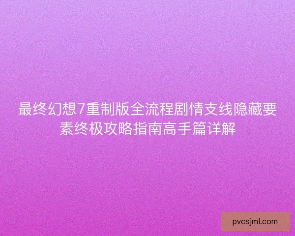 最终幻想7重制版全流程剧情支线隐藏要素终极攻略指南高手篇详解