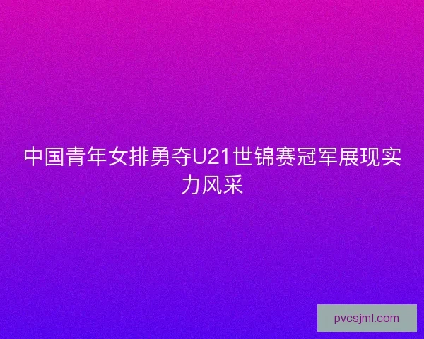 中国青年女排勇夺U21世锦赛冠军展现实力风采