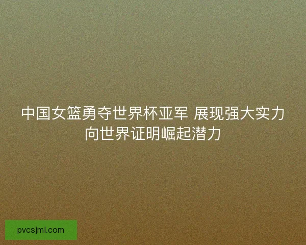 中国女篮勇夺世界杯亚军 展现强大实力向世界证明崛起潜力