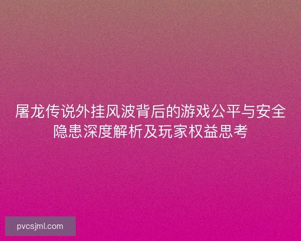 屠龙传说外挂风波背后的游戏公平与安全隐患深度解析及玩家权益思考
