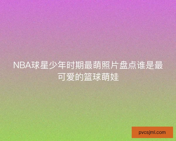 NBA球星少年时期最萌照片盘点谁是最可爱的篮球萌娃