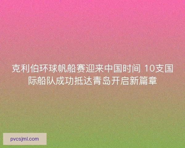 克利伯环球帆船赛迎来中国时间 10支国际船队成功抵达青岛开启新篇章